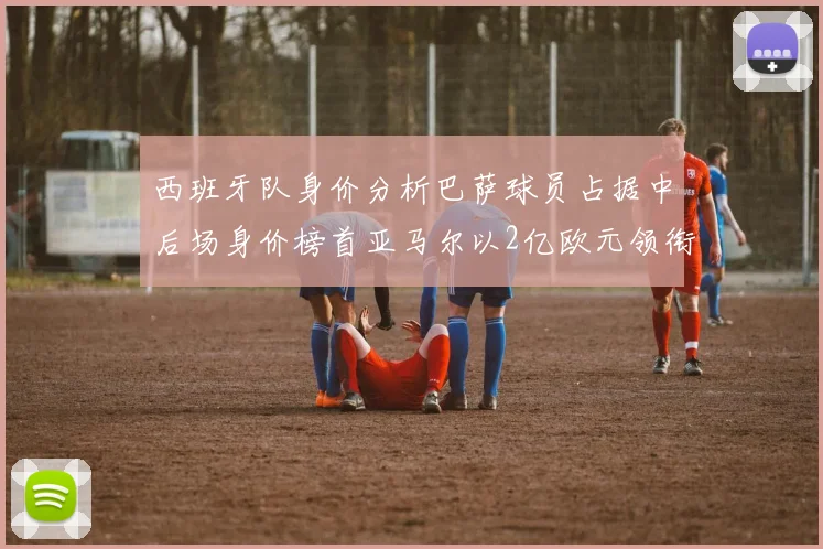西班牙队身价分析巴萨球员占据中后场身价榜首亚马尔以2亿欧元领衔