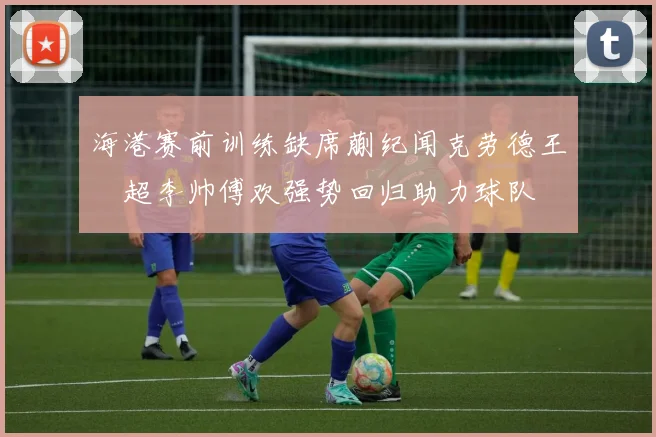 海港赛前训练缺席蒯纪闻克劳德王燊超李帅傅欢强势回归助力球队