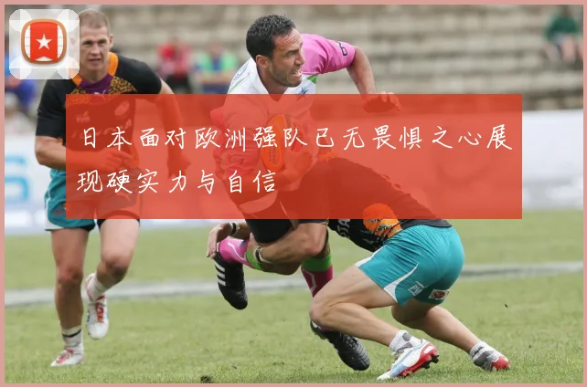日本面对欧洲强队已无畏惧之心展现硬实力与自信