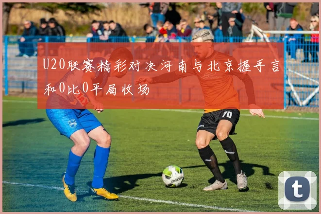U20联赛精彩对决河南与北京握手言和0比0平局收场