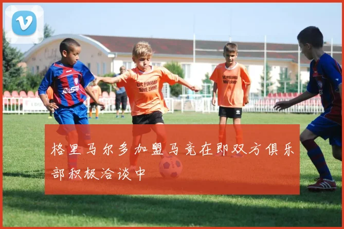 格里马尔多加盟马竞在即双方俱乐部积极洽谈中