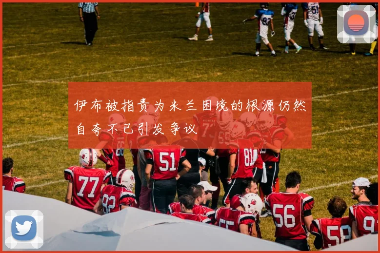伊布被指责为米兰困境的根源仍然自夸不已引发争议