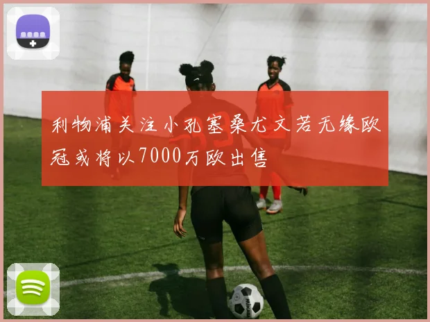 利物浦关注小孔塞桑尤文若无缘欧冠或将以7000万欧出售