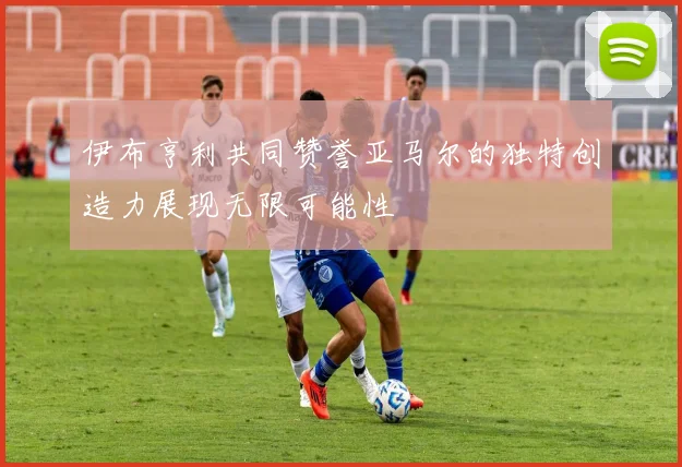 伊布亨利共同赞誉亚马尔的独特创造力展现无限可能性