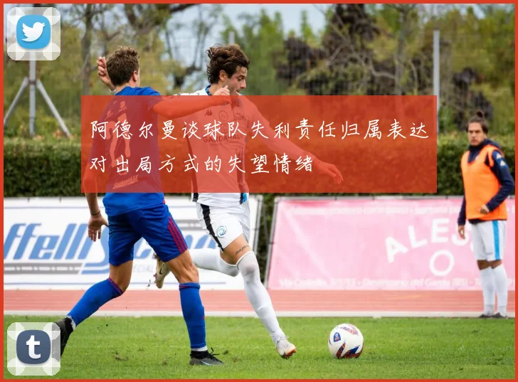 阿德尔曼谈球队失利责任归属表达对出局方式的失望情绪