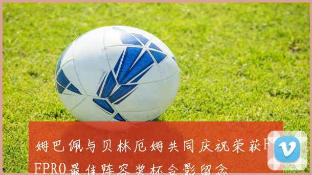 姆巴佩与贝林厄姆共同庆祝荣获FIFPRO最佳阵容奖杯合影留念