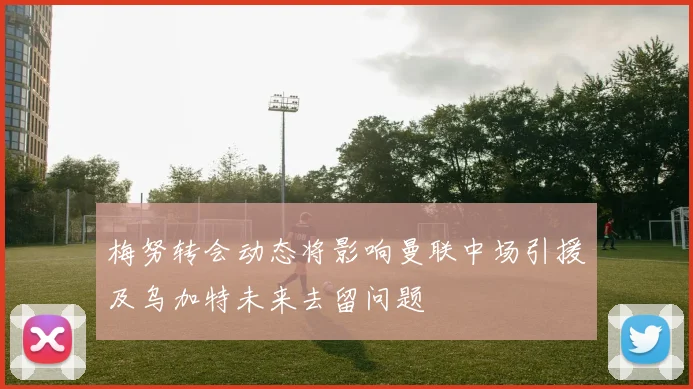 梅努转会动态将影响曼联中场引援及乌加特未来去留问题