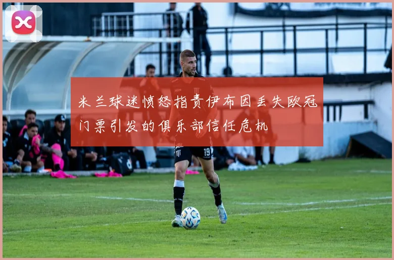米兰球迷愤怒指责伊布因丢失欧冠门票引发的俱乐部信任危机