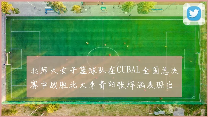 北师大女子篮球队在CUBAL全国总决赛中战胜北大李青阳张梓涵表现出色助力胜利